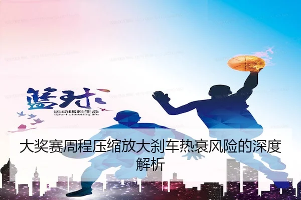 大奖赛周程压缩放大刹车热衰风险的深度解析